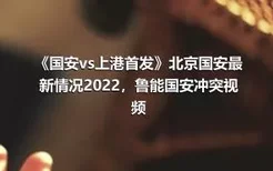 《国安vs上港首发》北京国安最新情况2022，鲁能国安冲突视频